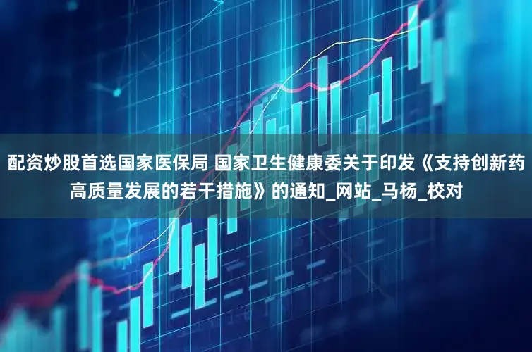 配资炒股首选国家医保局 国家卫生健康委关于印发《支持创新药高质量发展的若干措施》的通知_网站_马杨_校对