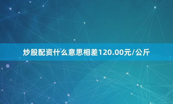 炒股配资什么意思相差120.00元/公斤