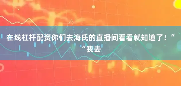 在线杠杆配资你们去海氏的直播间看看就知道了！”“我去