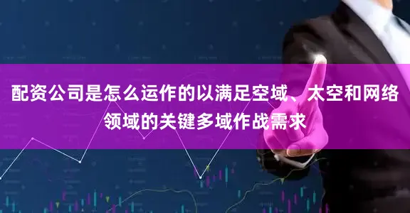 配资公司是怎么运作的以满足空域、太空和网络领域的关键多域作战需求