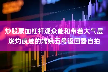 炒股票加杠杆观众能和带着大气层烧灼痕迹的嫦娥五号返回器自拍