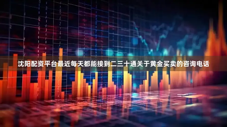 沈阳配资平台最近每天都能接到二三十通关于黄金买卖的咨询电话