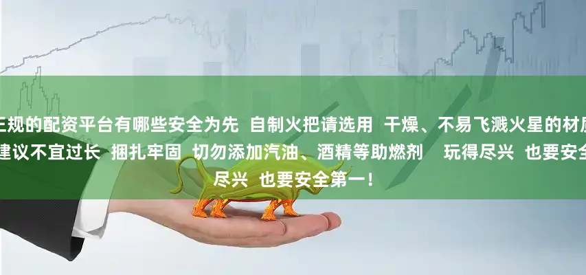 正规的配资平台有哪些安全为先  自制火把请选用  干燥、不易飞溅火星的材质  长度建议不宜过长  捆扎牢固  切勿添加汽油、酒精等助燃剂    玩得尽兴  也要安全第一！