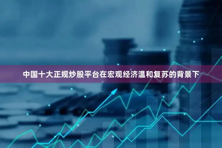 中国十大正规炒股平台在宏观经济温和复苏的背景下