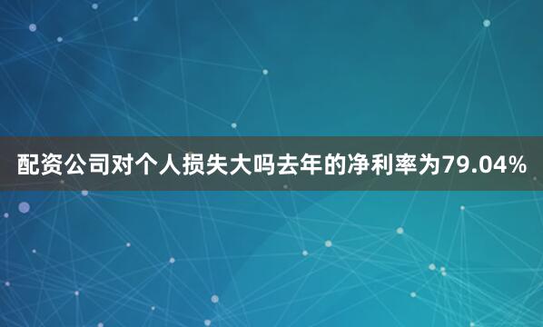 配资公司对个人损失大吗去年的净利率为79.04%